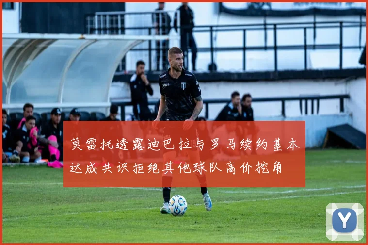 莫雷托透露迪巴拉与罗马续约基本达成共识拒绝其他球队高价挖角