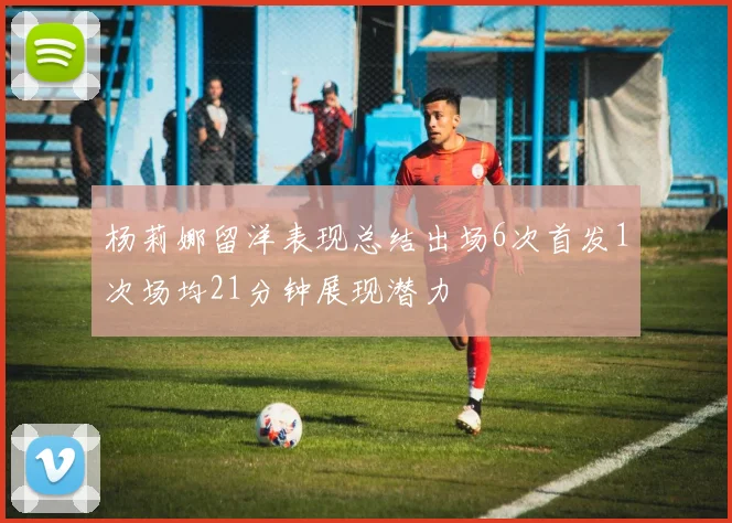 杨莉娜留洋表现总结出场6次首发1次场均21分钟展现潜力