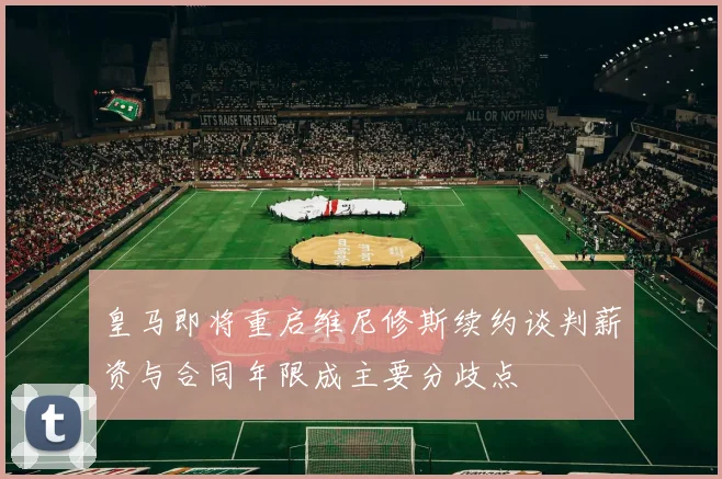 皇马即将重启维尼修斯续约谈判薪资与合同年限成主要分歧点