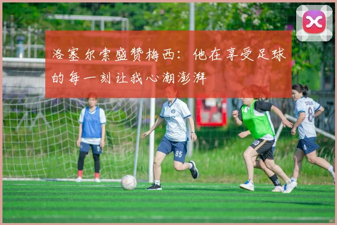 洛塞尔索盛赞梅西：他在享受足球的每一刻让我心潮澎湃
