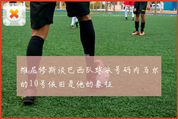 维尼修斯谈巴西队球衣号码内马尔的10号依旧是他的象征