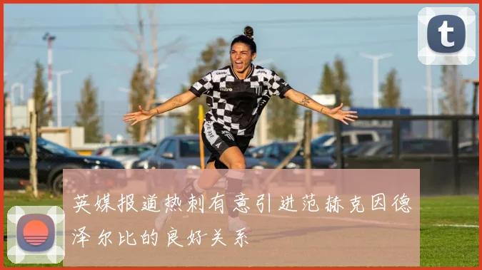 英媒报道热刺有意引进范赫克因德泽尔比的良好关系