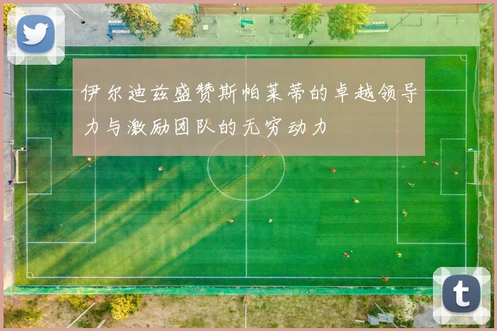 伊尔迪兹盛赞斯帕莱蒂的卓越领导力与激励团队的无穷动力