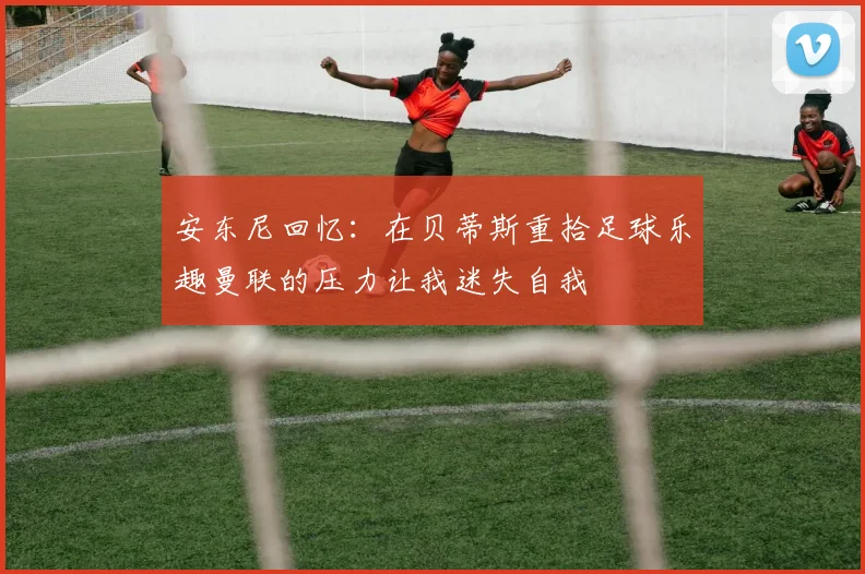 安东尼回忆：在贝蒂斯重拾足球乐趣曼联的压力让我迷失自我