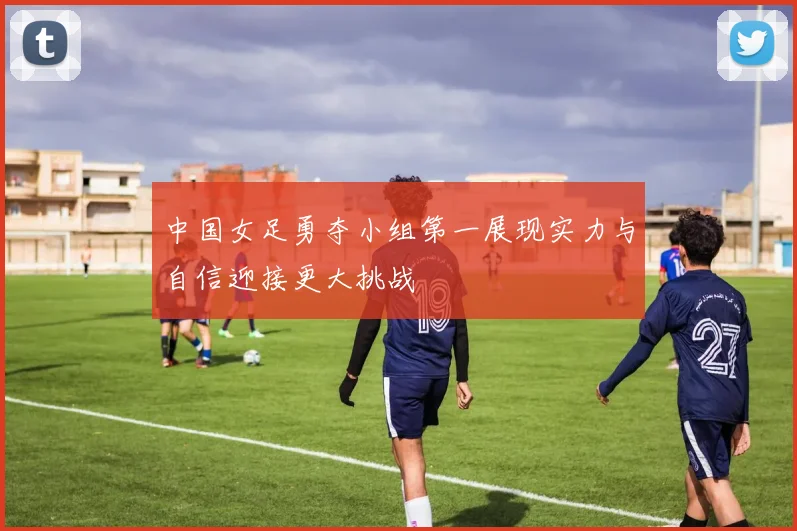 中国女足勇夺小组第一展现实力与自信迎接更大挑战