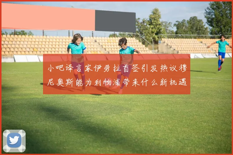 小吧译言家伊劳拉首签引发热议穆尼奥斯能为利物浦带来什么新机遇