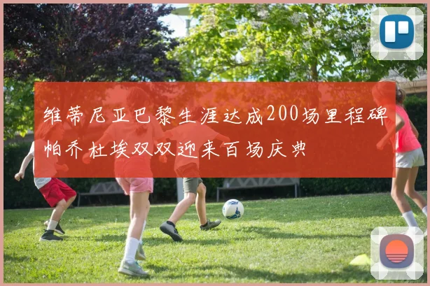 维蒂尼亚巴黎生涯达成200场里程碑帕乔杜埃双双迎来百场庆典