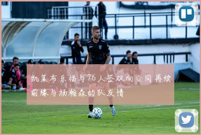 凯莱布乐福与76人签双向合同再续前缘与杨瀚森的队友情