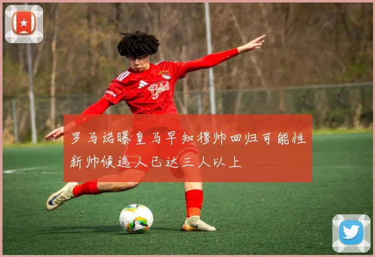罗马诺曝皇马早知穆帅回归可能性新帅候选人已达三人以上