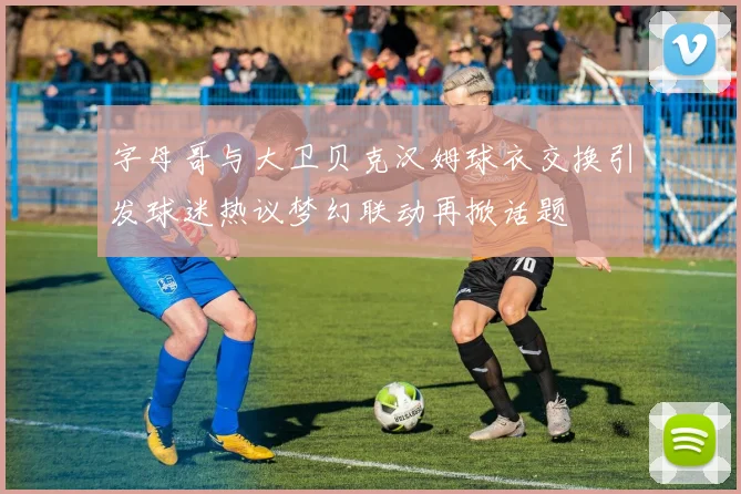 字母哥与大卫贝克汉姆球衣交换引发球迷热议梦幻联动再掀话题