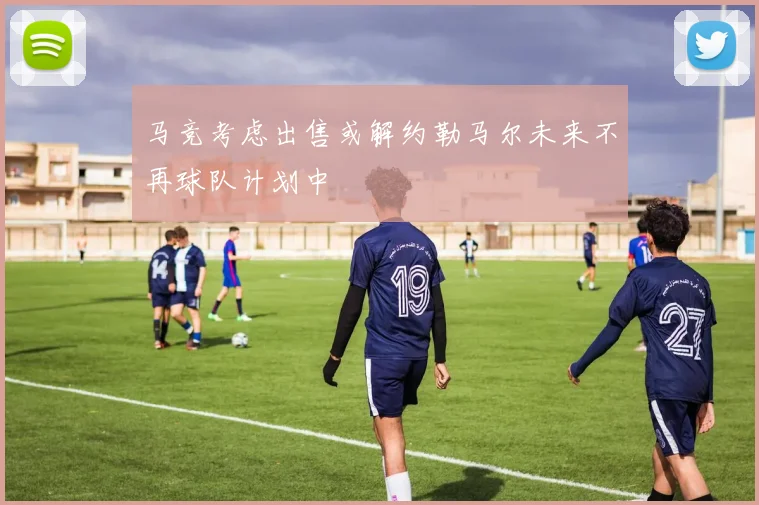 马竞考虑出售或解约勒马尔未来不再球队计划中