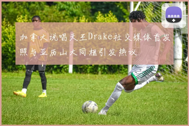 加拿大说唱天王Drake社交媒体首发照与亚历山大同框引发热议