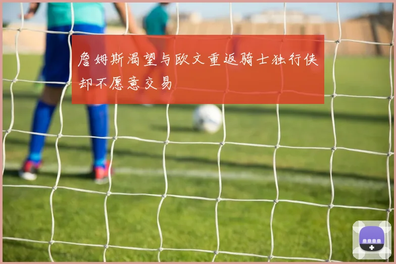 詹姆斯渴望与欧文重返骑士独行侠却不愿意交易