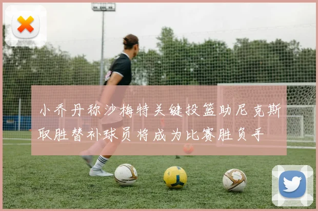 小乔丹称沙梅特关键投篮助尼克斯取胜替补球员将成为比赛胜负手