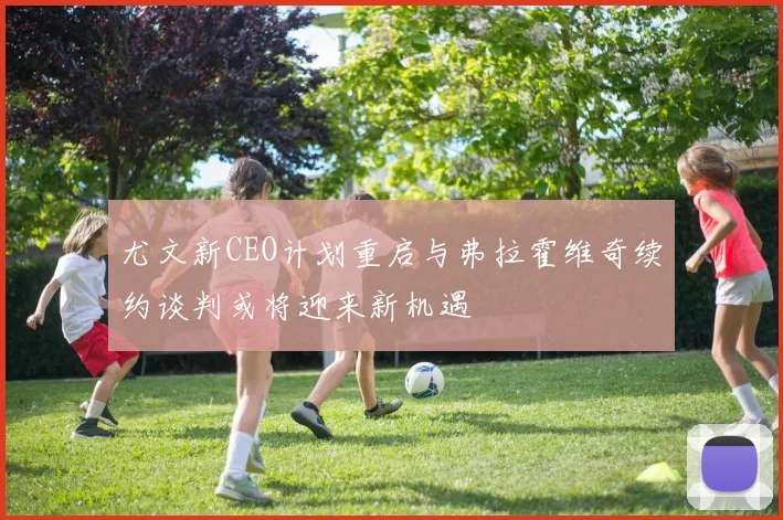 尤文新CEO计划重启与弗拉霍维奇续约谈判或将迎来新机遇