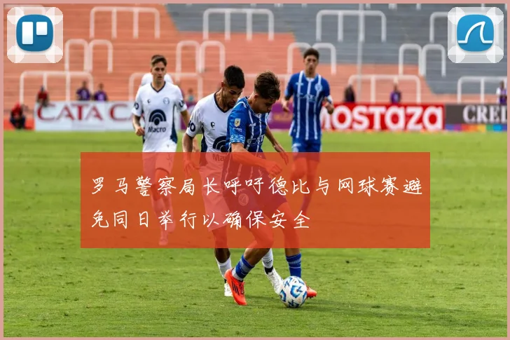 罗马警察局长呼吁德比与网球赛避免同日举行以确保安全