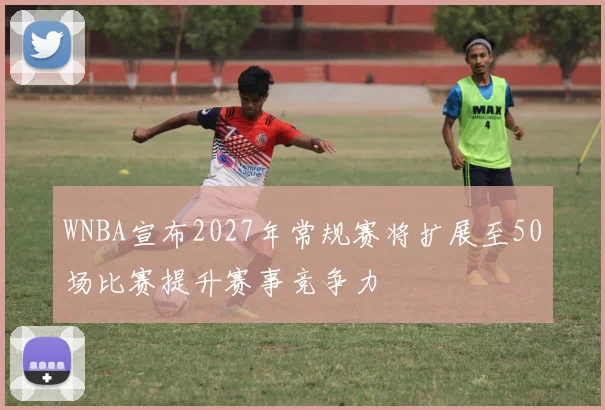 WNBA宣布2027年常规赛将扩展至50场比赛提升赛事竞争力