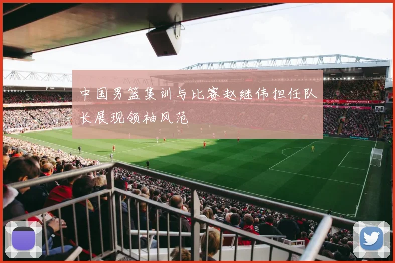 中国男篮集训与比赛赵继伟担任队长展现领袖风范